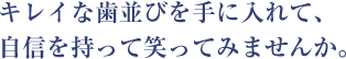 キレイな歯並びを手に入れて、 自信を持って笑ってみませんか。