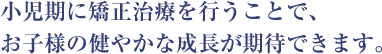 小児期に矯正治療を行うことで、 お子様の健やかな成長が期待できます。