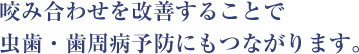 咬み合わせを改善することで 虫歯・歯周病予防にもつながります。