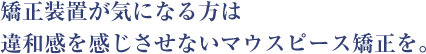 矯正装置が気になる方は 違和感を感じさせないマウスピース矯正を。